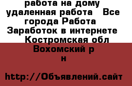 работа на дому, удаленная работа - Все города Работа » Заработок в интернете   . Костромская обл.,Вохомский р-н